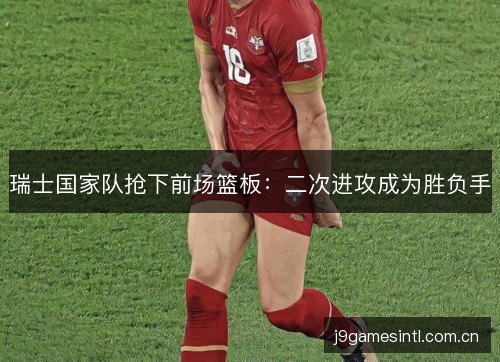 瑞士国家队抢下前场篮板：二次进攻成为胜负手