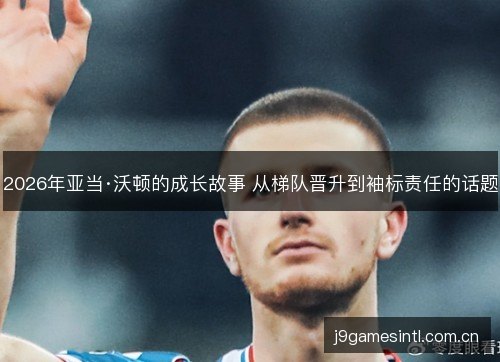 2026年亚当·沃顿的成长故事 从梯队晋升到袖标责任的话题 2026年亚当·沃顿的成长故事 从梯队晋升到袖标责任的话题
